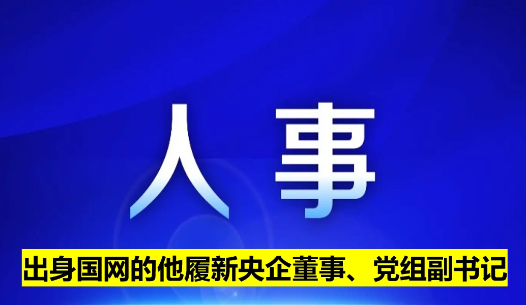 出身國網(wǎng)的他履新央企董事、黨組副書記